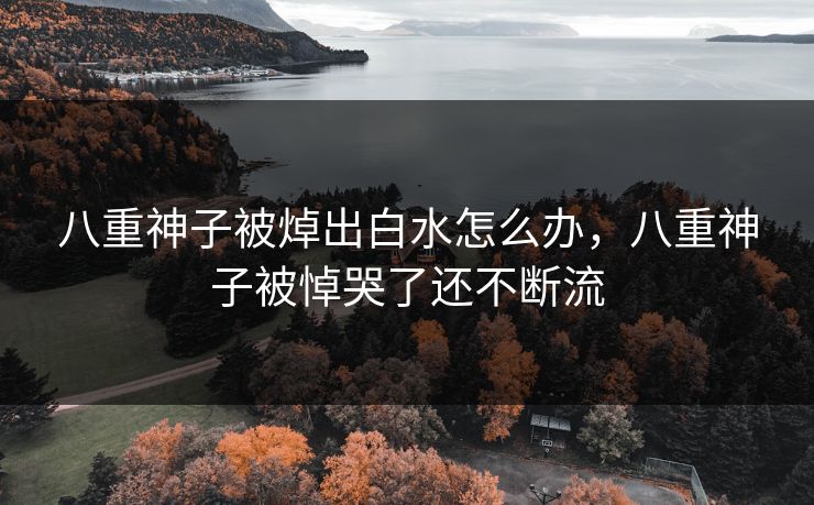 八重神子被焯出白水怎么办，八重神子被悼哭了还不断流
