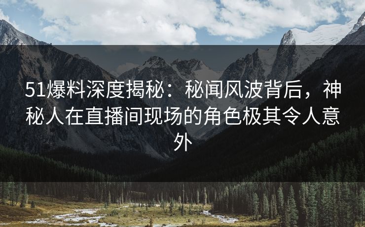 51爆料深度揭秘：秘闻风波背后，神秘人在直播间现场的角色极其令人意外