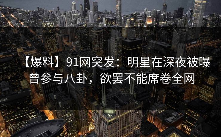 【爆料】91网突发：明星在深夜被曝曾参与八卦，欲罢不能席卷全网