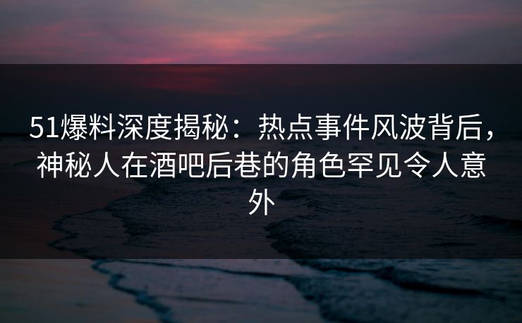 51爆料深度揭秘：热点事件风波背后，神秘人在酒吧后巷的角色罕见令人意外