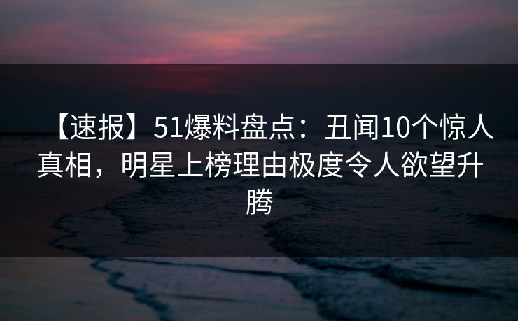 【速报】51爆料盘点：丑闻10个惊人真相，明星上榜理由极度令人欲望升腾