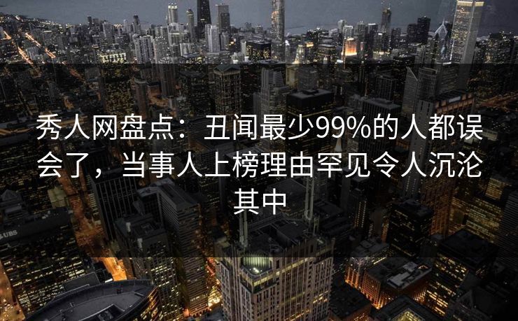 秀人网盘点：丑闻最少99%的人都误会了，当事人上榜理由罕见令人沉沦其中