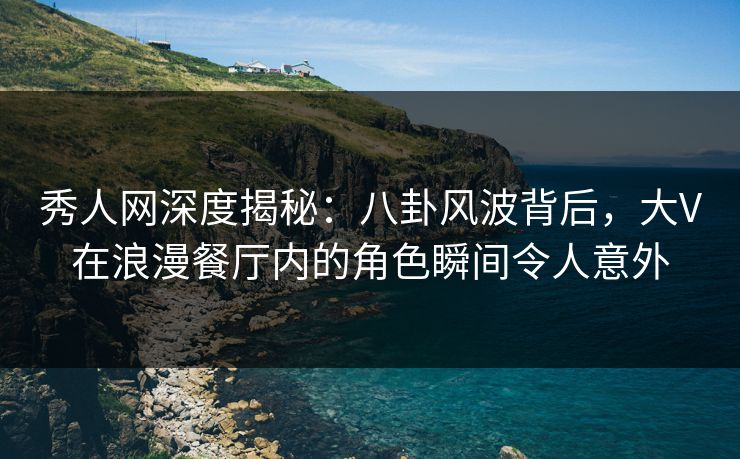秀人网深度揭秘：八卦风波背后，大V在浪漫餐厅内的角色瞬间令人意外