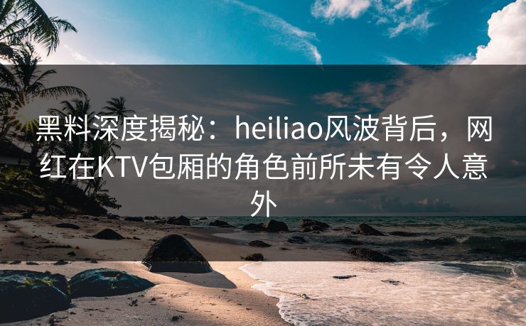 黑料深度揭秘：heiliao风波背后，网红在KTV包厢的角色前所未有令人意外