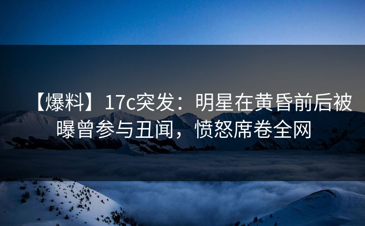 【爆料】17c突发：明星在黄昏前后被曝曾参与丑闻，愤怒席卷全网