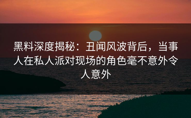 黑料深度揭秘：丑闻风波背后，当事人在私人派对现场的角色毫不意外令人意外