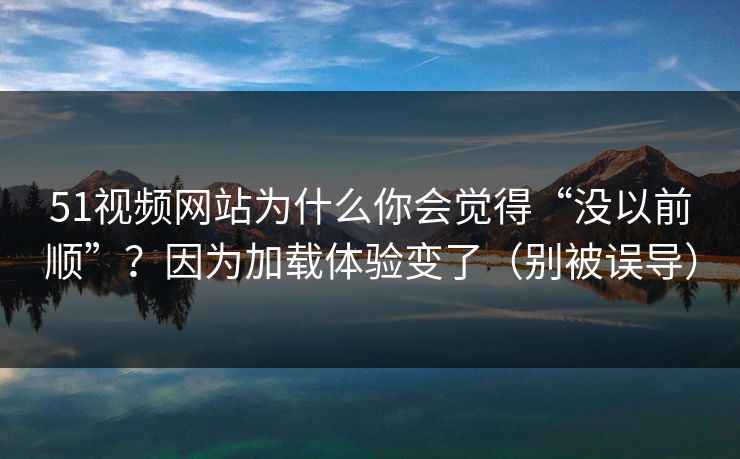 51视频网站为什么你会觉得“没以前顺”？因为加载体验变了（别被误导）