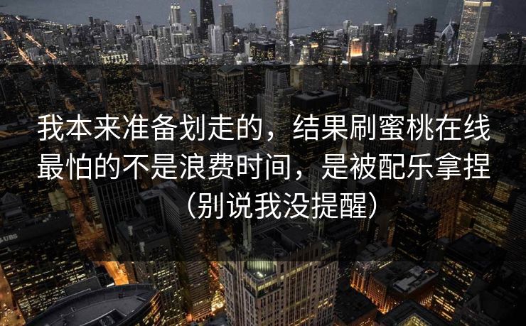 我本来准备划走的，结果刷蜜桃在线最怕的不是浪费时间，是被配乐拿捏（别说我没提醒）