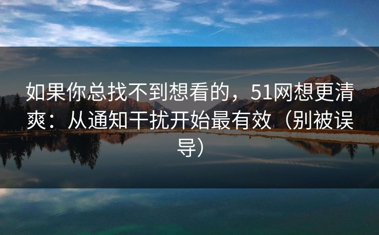 如果你总找不到想看的，51网想更清爽：从通知干扰开始最有效（别被误导）
