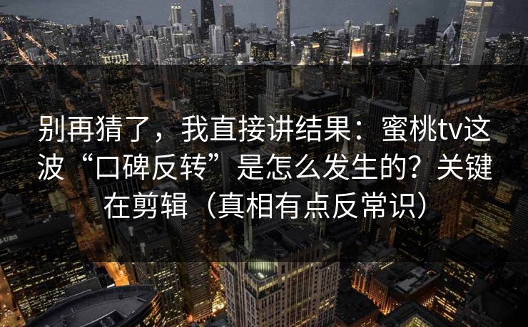 别再猜了，我直接讲结果：蜜桃tv这波“口碑反转”是怎么发生的？关键在剪辑（真相有点反常识）