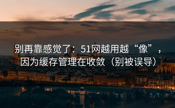 别再靠感觉了：51网越用越“像”，因为缓存管理在收敛（别被误导）