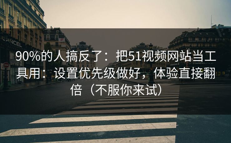 90%的人搞反了：把51视频网站当工具用：设置优先级做好，体验直接翻倍（不服你来试）