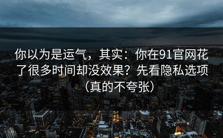 你以为是运气，其实：你在91官网花了很多时间却没效果？先看隐私选项（真的不夸张）