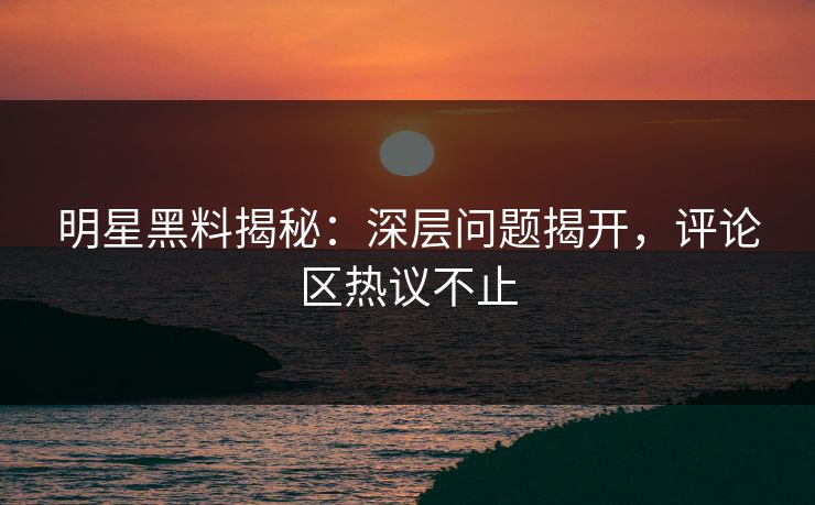 明星黑料揭秘:深层问题揭开,评论区热议不止 明星黑料揭秘:深层问题揭开,评论区热议不止